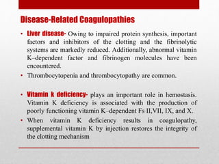 Disease-Related Coagulopathies
• Liver disease- Owing to impaired protein synthesis, important
factors and inhibitors of the clotting and the fibrinolytic
systems are markedly reduced. Additionally, abnormal vitamin
K–dependent factor and fibrinogen molecules have been
encountered.
• Thrombocytopenia and thrombocytopathy are common.
• Vitamin k deficiency- plays an important role in hemostasis.
Vitamin K deficiency is associated with the production of
poorly functioning vitamin K–dependent Fs II,VII, IX, and X.
• When vitamin K deficiency results in coagulopathy,
supplemental vitamin K by injection restores the integrity of
the clotting mechanism
 