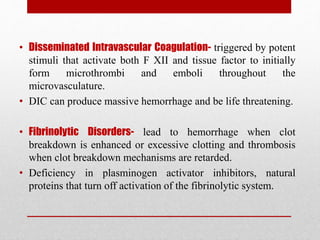• Disseminated Intravascular Coagulation- triggered by potent
stimuli that activate both F XII and tissue factor to initially
form microthrombi and emboli throughout the
microvasculature.
• DIC can produce massive hemorrhage and be life threatening.
• Fibrinolytic Disorders- lead to hemorrhage when clot
breakdown is enhanced or excessive clotting and thrombosis
when clot breakdown mechanisms are retarded.
• Deficiency in plasminogen activator inhibitors, natural
proteins that turn off activation of the fibrinolytic system.
 