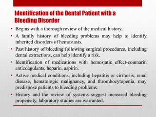 Identification of the Dental Patient with a
Bleeding Disorder
• Begins with a thorough review of the medical history.
• A family history of bleeding problems may help to identify
inherited disorders of hemostasis.
• Past history of bleeding following surgical procedures, including
dental extractions, can help identify a risk.
• Identification of medications with hemostatic effect-coumarin
anticoagulants, heparin, aspirin.
• Active medical conditions, including hepatitis or cirrhosis, renal
disease, hematologic malignancy, and thrombocytopenia, may
predispose patients to bleeding problems.
• History and the review of systems suggest increased bleeding
propensity, laboratory studies are warranted.
 