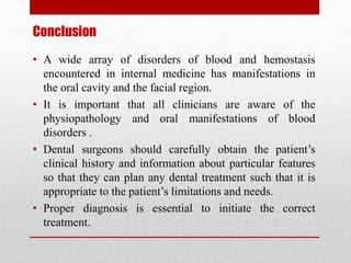 Conclusion
• A wide array of disorders of blood and hemostasis
encountered in internal medicine has manifestations in
the oral cavity and the facial region.
• It is important that all clinicians are aware of the
physiopathology and oral manifestations of blood
disorders .
• Dental surgeons should carefully obtain the patient’s
clinical history and information about particular features
so that they can plan any dental treatment such that it is
appropriate to the patient’s limitations and needs.
• Proper diagnosis is essential to initiate the correct
treatment.
 
