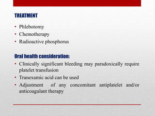 TREATMENT
• Phlebotomy
• Chemotherapy
• Radioactive phosphorus
Oral health consideration:
• Clinically significant bleeding may paradoxically require
platelet transfusion
• Tranexamic acid can be used
• Adjustment of any concomitant antiplatelet and/or
anticoagulant therapy
 