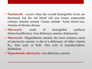 • Normocytic - occurs when the overall hemoglobin levels are
decreased, but the red blood cell size (mean corpuscular
volume) remains normal. Causes include: Acute blood loss,
Anemia of chronic disease
• Microcytic- result of hemoglobin synthesis
failure/insufficiency. Iron deficiency anemia, thalassemia.
• Macrocytic- Megaloblastic anemia, the most common cause
of macrocytic anemia, is due to a deficiency of either vitamin
B12, folic acid, or both. Also seen in hypothyroidism,
alcoholism.
• Hypochromic microcytic- iron deficiency anemia.
 