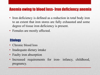 Anemia owing to blood loss- Iron deficiency anemia
• Iron deficiency is defined as a reduction in total body iron
to an extent that iron stores are fully exhausted and some
degree of tissue iron deficiency is present.
• Females are mostly affected.
Etiology
• Chronic blood loss
• Inadequate dietary intake
• Faulty iron absorption
• Increased requirements for iron- infancy, childhood,
pregnancy.
 