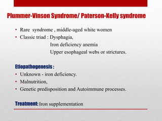 Plummer-Vinson Syndrome/ Paterson-Kelly syndrome
• Rare syndrome , middle-aged white women
• Classic triad : Dysphagia,
Iron deficiency anemia
Upper esophageal webs or strictures.
Etiopathogenesis:
• Unknown - iron deficiency.
• Malnutrition,
• Genetic predisposition and Autoimmune processes.
Treatment: Iron supplementation
 