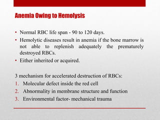 Anemia Owing to Hemolysis
• Normal RBC life span - 90 to 120 days.
• Hemolytic diseases result in anemia if the bone marrow is
not able to replenish adequately the prematurely
destroyed RBCs.
• Either inherited or acquired.
3 mechanism for accelerated destruction of RBCs:
1. Molecular defect inside the red cell
2. Abnormality in membrane structure and function
3. Environmental factor- mechanical trauma
 