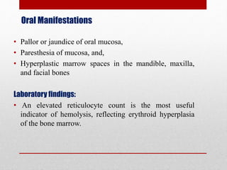 Oral Manifestations
• Pallor or jaundice of oral mucosa,
• Paresthesia of mucosa, and,
• Hyperplastic marrow spaces in the mandible, maxilla,
and facial bones
Laboratory findings:
• An elevated reticulocyte count is the most useful
indicator of hemolysis, reflecting erythroid hyperplasia
of the bone marrow.
 