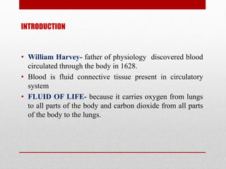 INTRODUCTION
• William Harvey- father of physiology discovered blood
circulated through the body in 1628.
• Blood is fluid connective tissue present in circulatory
system
• FLUID OF LIFE- because it carries oxygen from lungs
to all parts of the body and carbon dioxide from all parts
of the body to the lungs.
 