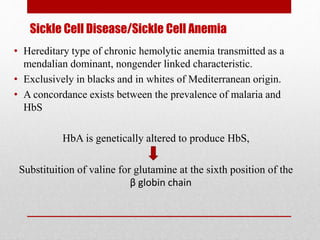 Sickle Cell Disease/Sickle Cell Anemia
• Hereditary type of chronic hemolytic anemia transmitted as a
mendalian dominant, nongender linked characteristic.
• Exclusively in blacks and in whites of Mediterranean origin.
• A concordance exists between the prevalence of malaria and
HbS
HbA is genetically altered to produce HbS,
Substituition of valine for glutamine at the sixth position of the
β globin chain
 