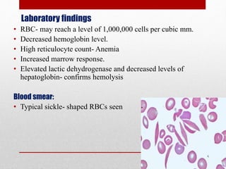 Laboratory findings
• RBC- may reach a level of 1,000,000 cells per cubic mm.
• Decreased hemoglobin level.
• High reticulocyte count- Anemia
• Increased marrow response.
• Elevated lactic dehydrogenase and decreased levels of
hepatoglobin- confirms hemolysis
Blood smear:
• Typical sickle- shaped RBCs seen
 