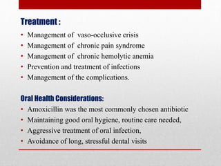 Treatment :
• Management of vaso-occlusive crisis
• Management of chronic pain syndrome
• Management of chronic hemolytic anemia
• Prevention and treatment of infections
• Management of the complications.
Oral Health Considerations:
• Amoxicillin was the most commonly chosen antibiotic
• Maintaining good oral hygiene, routine care needed,
• Aggressive treatment of oral infection,
• Avoidance of long, stressful dental visits
 