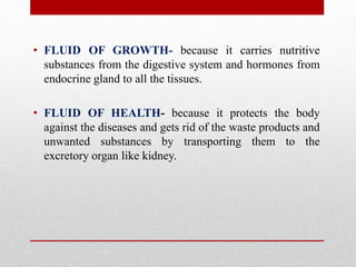 • FLUID OF GROWTH- because it carries nutritive
substances from the digestive system and hormones from
endocrine gland to all the tissues.
• FLUID OF HEALTH- because it protects the body
against the diseases and gets rid of the waste products and
unwanted substances by transporting them to the
excretory organ like kidney.
 
