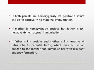 • If both parents are homozygously Rh positive→ infant
will be Rh positive → no maternal immunization.
• If mother is homozygously positive but father is Rh-
negative → no maternal immunization.
• If father is Rh- positive and mother is Rh- negative →
fetus inherits parental factor, which may act as an
antigen to the mother and immunize her with resultant
antibody formation.
 