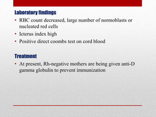 Laboratory findings
• RBC count decreased, large number of normoblasts or
nucleated red cells
• Icterus index high
• Positive direct coombs test on cord blood
Treatment
• At present, Rh-negative mothers are being given anti-D
gamma globulin to prevent immunization
 