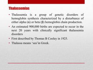 Thalassemias
• Thalassemia is a group of genetic disorders of
hemoglobin synthesis characterized by a disturbance of
either alpha (α) or beta (β) hemoglobin chain production.
• An estimated 900,000 births are expected to occur in the
next 20 years with clinically significant thalassemia
disorders
• First described by Thomas B Cooley in 1925.
• Thalassa means ‘sea’in Greek.
 