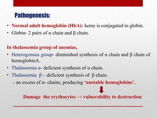 Pathogenesis:
• Normal adult hemoglobin (HbA)- heme is conjugated to globin.
• Globin- 2 pairs of α chain and β chain.
In thalassemia group of anemias,
• Heterogenous group- diminished synthesis of α chain and β chain of
hemoglobinA.
• Thalassemia α- deficient synthesis of α chain.
• Thalassemia β – deficient synthesis of β chain.
- an excess of α- chains, producing ‘unstable hemoglobins’.
Damage the erythocytes → vulnerability to destruction
 