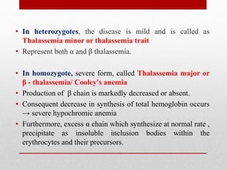 • In heterozygotes, the disease is mild and is called as
Thalassemia minor or thalassemia trait
• Represent both α and β thalassemia.
• In homozygote, severe form, called Thalassemia major or
β - thalassemia/ Cooley's anemia
• Production of β chain is markedly decreased or absent.
• Consequent decrease in synthesis of total hemoglobin occurs
→ severe hypochromic anemia
• Furthermore, excess α chain which synthesize at normal rate ,
precipitate as insoluble inclusion bodies within the
erythrocytes and their precursors.
 