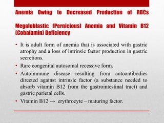 Anemia Owing to Decreased Production of RBCs
Megaloblastic (Pernicious) Anemia and Vitamin B12
(Cobalamin) Deficiency
• It is adult form of anemia that is associated with gastric
atrophy and a loss of intrinsic factor production in gastric
secretions.
• Rare congenital autosomal recessive form.
• Autoimmune disease resulting from autoantibodies
directed against intrinsic factor (a substance needed to
absorb vitamin B12 from the gastrointestinal tract) and
gastric parietal cells.
• Vitamin B12 → erythrocyte – maturing factor.
 