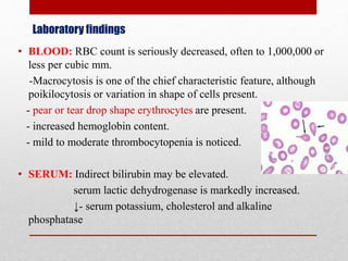 Laboratory findings
• BLOOD: RBC count is seriously decreased, often to 1,000,000 or
less per cubic mm.
-Macrocytosis is one of the chief characteristic feature, although
poikilocytosis or variation in shape of cells present.
- pear or tear drop shape erythrocytes are present.
- increased hemoglobin content.
- mild to moderate thrombocytopenia is noticed.
• SERUM: Indirect bilirubin may be elevated.
serum lactic dehydrogenase is markedly increased.
↓- serum potassium, cholesterol and alkaline
phosphatase
 