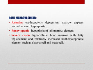 BONE MARROW SMEAR:
• Anemia: erythropoietic depression, marrow appears
normal or even hyperplastic.
• Pancytopenia- hypoplasia of all marrow element
• Severe cases- hypocellular bone marrow with fatty
replacement and relatively increased nonhematopoietic
element such as plasma cell and mast cell.
 