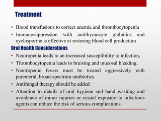 Treatment
• Blood transfusions to correct anemia and thrombocytopenia
• Immunosuppression with antithymocyte globulins and
cyclosporine is effective at restoring blood cell production
Oral Health Considerations
• Neutropenia leads to an increased susceptibility to infection,
• Thrombocytopenia leads to bruising and mucosal bleeding.
• Neutropenic fevers must be treated aggressively with
parenteral, broad-spectrum antibiotics.
• Antifungal therapy should be added
• Attention to details of oral hygiene and hand washing and
avoidance of minor injuries or casual exposure to infectious
agents can reduce the risk of serious complications.
 