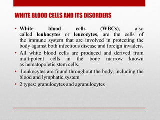 WHITE BLOOD CELLS AND ITS DISORDERS
• White blood cells (WBCs), also
called leukocytes or leucocytes, are the cells of
the immune system that are involved in protecting the
body against both infectious disease and foreign invaders.
• All white blood cells are produced and derived from
multipotent cells in the bone marrow known
as hematopoietic stem cells.
• Leukocytes are found throughout the body, including the
blood and lymphatic system
• 2 types: granulocytes and agranulocytes
 