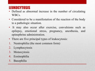 LEUKOCYTOSIS
• Defined as abnormal increase in the number of circulating
WBCs.
• Considered to be a manifestation of the reaction of the body
to a pathologic situation.
• It may also occur after exercise, convulsions such as
epilepsy, emotional stress, pregnancy, anesthesia, and
epinephrine administration.
• There are five principal types of leukocytosis:
1. Neutrophilia (the most common form)
2. Lymphocytosis
3. Monocytosis
4. Eosinophilia
5. Basophilia
 