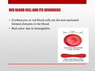 RED BLOOD CELL AND ITS DISORDERS
• Erythrocytes or red blood cells are the non nucleated
formed elements in the blood.
• Red color- due to hemoglobin.
 