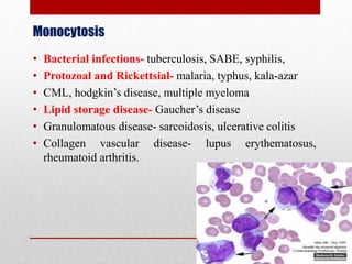 Monocytosis
• Bacterial infections- tuberculosis, SABE, syphilis,
• Protozoal and Rickettsial- malaria, typhus, kala-azar
• CML, hodgkin’s disease, multiple myeloma
• Lipid storage disease- Gaucher’s disease
• Granulomatous disease- sarcoidosis, ulcerative colitis
• Collagen vascular disease- lupus erythematosus,
rheumatoid arthritis.
 