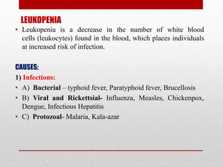 LEUKOPENIA
• Leukopenia is a decrease in the number of white blood
cells (leukocytes) found in the blood, which places individuals
at increased risk of infection.
CAUSES:
1) Infections:
• A) Bacterial – typhoid fever, Paratyphoid fever, Brucellosis
• B) Viral and Rickettsial- Influenza, Measles, Chickenpox,
Dengue, Infectious Hepatitis
• C) Protozoal- Malaria, Kala-azar
 
