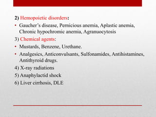 2) Hemopoietic disorders:
• Gaucher’s disease, Pernicious anemia, Aplastic anemia,
Chronic hypochromic anemia, Agranuocytosis
3) Chemical agents:
• Mustards, Benzene, Urethane.
• Analgesics, Anticonvulsants, Sulfonamides, Antihistamines,
Antithyroid drugs.
4) X-ray radiations
5) Anaphylactid shock
6) Liver cirrhosis, DLE
 