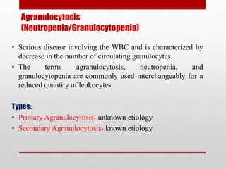 Agranulocytosis
(Neutropenia/Granulocytopenia)
• Serious disease involving the WBC and is characterized by
decrease in the number of circulating granulocytes.
• The terms agranulocytosis, neutropenia, and
granulocytopenia are commonly used interchangeably for a
reduced quantity of leukocytes.
Types:
• Primary Agranulocytosis- unknown etiology
• Secondary Agranulocytosis- known etiology.
 
