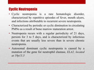 Cyclic Neutropenia
• Cyclic neutropenia is a rare hematologic disorder,
characterized by repetitive episodes of fever, mouth ulcers,
and infections attributable to recurrent severe neutropenia.
• Characterized by periodic or cyclic diminution in circulating
PMNs as a result of bone marrow maturation arrest.
• Neutropenia recurs with a regular periodicity of 21 days,
persists for 3 to 5 days, and is characterized by infectious
events that are usually less severe than in severe chronic
neutropenia.
• Autosomal dominant cyclic neutropenia is caused by a
mutation of the gene for neutrophil elastase, ELA2, located
at 19p13.3
 