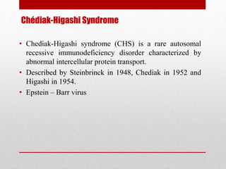 Chédiak-Higashi Syndrome
• Chediak-Higashi syndrome (CHS) is a rare autosomal
recessive immunodeficiency disorder characterized by
abnormal intercellular protein transport.
• Described by Steinbrinck in 1948, Chediak in 1952 and
Higashi in 1954.
• Epstein – Barr virus
 