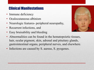 Clinical Manifestations
• Immune deficiency
• Oculocutaneous albinism
• Neurologic features- peripheral neuropathy,
• Recurrent infections, and
• Easy bruisability and bleeding
• Abnormalities can be found in the hematopoietic tissues,
hair, ocular pigment, skin, adrenal and pituitary glands,
gastrointestinal organs, peripheral nerves, and elsewhere.
• Infections are caused by S. aureus, S. pyogenes.
 