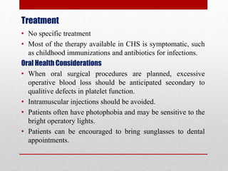 Treatment
• No specific treatment
• Most of the therapy available in CHS is symptomatic, such
as childhood immunizations and antibiotics for infections.
Oral Health Considerations
• When oral surgical procedures are planned, excessive
operative blood loss should be anticipated secondary to
qualitive defects in platelet function.
• Intramuscular injections should be avoided.
• Patients often have photophobia and may be sensitive to the
bright operatory lights.
• Patients can be encouraged to bring sunglasses to dental
appointments.
 