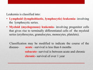 Leukemia is classified into:
• Lymphoid (lymphoblastic, lymphocytic) leukemia- involving
the lymphocytic series.
• Myeloid (myelogenous) leukemia- involving progenitor cells
that gives rise to terminally differentiated cells of the myeloid
series (erythrocytes, granulocytes, monocytes, platelets).
Classification may be modified to indicate the course of the
disease- acute –survival is less than 6 months
subacute- survival is between acute and chronic
chronic- survival of over 1 year
 