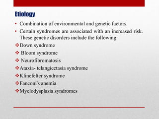 Etiology
• Combination of environmental and genetic factors.
• Certain syndromes are associated with an increased risk.
These genetic disorders include the following:
Down syndrome
 Bloom syndrome
 Neurofibromatosis
Ataxia- telangiectasia syndrome
Klinefelter syndrome
Fanconi's anemia
Myelodysplasia syndromes
 