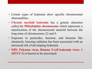 • Certain types of leukemia show specific chromosomal
abnormalities.
• Chronic myeloid leukemia has a genetic alteration
called the Philadelphia chromosome which represents a
translocation of the chromosomal material between the
long arms of chromosomes 22 and 9.
• Exposure to pesticides, benzene, and benzene like
chemicals, Ionizing radiation has been associated with an
increased risk of developing leukemia.
• EBV, Polyoma virus, Human T-cell leukemia virus- 1
(HTLV-1) is known to be associated.
 