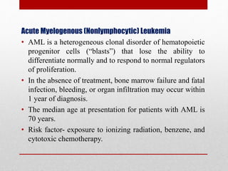 Acute Myelogenous (Nonlymphocytic) Leukemia
• AML is a heterogeneous clonal disorder of hematopoietic
progenitor cells (“blasts”) that lose the ability to
differentiate normally and to respond to normal regulators
of proliferation.
• In the absence of treatment, bone marrow failure and fatal
infection, bleeding, or organ infiltration may occur within
1 year of diagnosis.
• The median age at presentation for patients with AML is
70 years.
• Risk factor- exposure to ionizing radiation, benzene, and
cytotoxic chemotherapy.
 