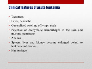 Clinical features of acute leukemia
• Weakness,
• Fever, headache
• Generalized swelling of lymph node
• Petechial or ecchymotic hemorrhages in the skin and
mucous membrane
• Anemia
• Spleen, liver and kidney become enlarged owing to
leukemic infiltration.
• Hemorrhage
 