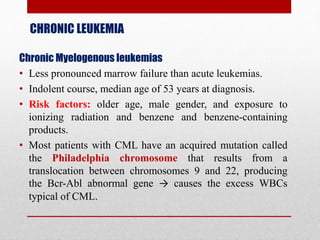 CHRONIC LEUKEMIA
Chronic Myelogenous leukemias
• Less pronounced marrow failure than acute leukemias.
• Indolent course, median age of 53 years at diagnosis.
• Risk factors: older age, male gender, and exposure to
ionizing radiation and benzene and benzene-containing
products.
• Most patients with CML have an acquired mutation called
the Philadelphia chromosome that results from a
translocation between chromosomes 9 and 22, producing
the Bcr-Abl abnormal gene → causes the excess WBCs
typical of CML.
 