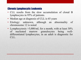 Chronic Lymphocytic Leukemia
• CLL results from the slow accumulation of clonal B
lymphocytes in 95% of patients.
• Median age at diagnosis of CLL is 65 years
• Etiology: unknown, although an abnormality of
chromosome 12 is noted
• Lymphocytosis >5,000/mL for a month, with at least 30%
of nucleated marrow granulocytes being well-
differentiated lymphocytes, in an adult is diagnostic for
CLL.
 
