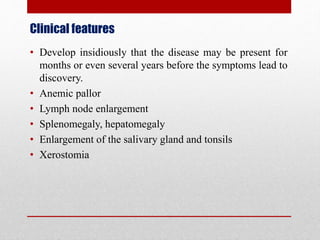 Clinical features
• Develop insidiously that the disease may be present for
months or even several years before the symptoms lead to
discovery.
• Anemic pallor
• Lymph node enlargement
• Splenomegaly, hepatomegaly
• Enlargement of the salivary gland and tonsils
• Xerostomia
 