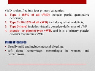 vWD is classified into four primary categories.
1. Type 1 (85% of all vWD) includes partial quantitative
deficiency,
2. Type 2 (10–15% of all vWD) includes qualitative defects,
3. Type 3 (rare) includes virtually complete deficiency of vWF
4. pseudo- or platelet-type vWD, and it is a primary platelet
disorder that mimics vWD.
Clinical features
• Usually mild and include mucosal bleeding,
• soft tissue hemorrhage, menorrhagia in women, and
hemarthrosis.
 