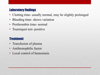 Laboratory findings
• Clotting time- usually normal, may be slightly prolonged
• Bleeding time- shows variation
• Prothrombin time- normal
• Tourniquet test- positive
Treatment
• Transfusion of plasma
• Antihemophilic factor
• Local control of hemostasis
 