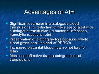 Advantages of AIHAdvantages of AIH
 Significant decrease in autologous bloodSignificant decrease in autologous blood
transfusionstransfusions  reduction of risks associated withreduction of risks associated with
autologous transfusion (ie bacterial infections,autologous transfusion (ie bacterial infections,
hemolytic reactions, etc)hemolytic reactions, etc)
 Preservation of clotting factors because wholePreservation of clotting factors because whole
blood given back instead of PRBC’sblood given back instead of PRBC’s
 Increased placental blood flow so not bad forIncreased placental blood flow so not bad for
fetusfetus
 More cost effective than autologous bloodMore cost effective than autologous blood
transfusionstransfusions
 