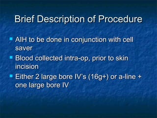 Brief Description of ProcedureBrief Description of Procedure
 AIH to be done in conjunction with cellAIH to be done in conjunction with cell
saversaver
 Blood collected intra-op, prior to skinBlood collected intra-op, prior to skin
incisionincision
 Either 2 large bore IV’s (16g+) or a-line +Either 2 large bore IV’s (16g+) or a-line +
one large bore IVone large bore IV
 
