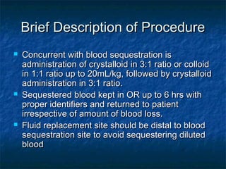 Brief Description of ProcedureBrief Description of Procedure
 Concurrent with blood sequestration isConcurrent with blood sequestration is
administration of crystalloid in 3:1 ratio or colloidadministration of crystalloid in 3:1 ratio or colloid
in 1:1 ratio up to 20mL/kg, followed by crystalloidin 1:1 ratio up to 20mL/kg, followed by crystalloid
administration in 3:1 ratio.administration in 3:1 ratio.
 Sequestered blood kept in OR up to 6 hrs withSequestered blood kept in OR up to 6 hrs with
proper identifiers and returned to patientproper identifiers and returned to patient
irrespective of amount of blood loss.irrespective of amount of blood loss.
 Fluid replacement site should be distal to bloodFluid replacement site should be distal to blood
sequestration site to avoid sequestering dilutedsequestration site to avoid sequestering diluted
bloodblood
 