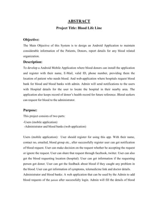 ABSTRACT
Project Title: Blood Life Line
Objective:
The Main Objective of this System is to design an Android Application to maintain
considerable information of the Patients, Donors, report details for any blood related
organization.
Description:
To develop a Android Mobile Application where blood donors can install the application
and register with their name, E-Mail, valid ID, phone number, providing them the
location of patient who needs blood. And web-application where hospitals request blood
bank for blood and blood banks with admin. Admin will send notifications to the users
with Hospital details for the user to locate the hospital in their nearby area. The
application also keeps record of donor’s health record for future reference. Blood seekers
can request for blood to the administrator.
Purpose:
This project consists of two parts:
-Users (mobile application)
-Administrator and blood banks (web application)
Users (mobile application): User should register for using this app. With their name,
contact no, emailed, blood group etc., after successfully register user can get notification
of blood request. User can make decision on the request whether he accepting the request
or ignore the request. User can share that request through facebook, twitter. User can also
get the blood requesting location (hospital). User can get information if the requesting
person got donor. User can get the feedback about blood if they caught any problem in
the blood. User can get information of symptoms, telemedicine link and doctor details.
Administrator and blood banks: A web application that can be used by the Admin to add
blood requests of the patient after successfully login. Admin will fill the details of blood
 
