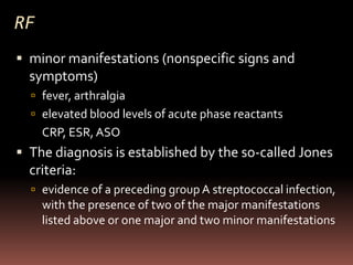 RF
 minor manifestations (nonspecific signs and
  symptoms)
   fever, arthralgia
   elevated blood levels of acute phase reactants
     CRP, ESR, ASO
 The diagnosis is established by the so-called Jones
  criteria:
   evidence of a preceding group A streptococcal infection,
     with the presence of two of the major manifestations
     listed above or one major and two minor manifestations
 